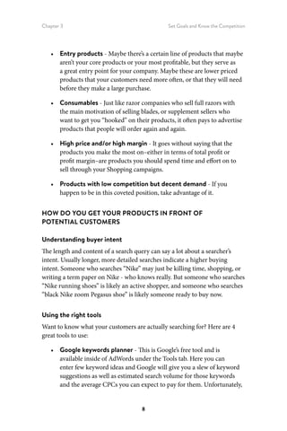 Chapter 3 Set Goals and Know the Competition
8
•	 Entry products - Maybe there’s a certain line of products that maybe
aren’t your core products or your most profitable, but they serve as
a great entry point for your company. Maybe these are lower priced
products that your customers need more often, or that they will need
before they make a large purchase.
•	 Consumables - Just like razor companies who sell full razors with
the main motivation of selling blades, or supplement sellers who
want to get you “hooked” on their products, it often pays to advertise
products that people will order again and again.
•	 High price and/or high margin - It goes without saying that the
products you make the most on–either in terms of total profit or
profit margin–are products you should spend time and effort on to
sell through your Shopping campaigns.
•	 Products with low competition but decent demand - If you
happen to be in this coveted position, take advantage of it.
HOW DO YOU GET YOUR PRODUCTS IN FRONT OF
POTENTIAL CUSTOMERS
Understanding buyer intent
The length and content of a search query can say a lot about a searcher’s
intent. Usually longer, more detailed searches indicate a higher buying
intent. Someone who searches “Nike” may just be killing time, shopping, or
writing a term paper on Nike - who knows really. But someone who searches
“Nike running shoes” is likely an active shopper, and someone who searches
“black Nike zoom Pegasus shoe” is likely someone ready to buy now.
Using the right tools
Want to know what your customers are actually searching for? Here are 4
great tools to use:
•	 Google keywords planner - This is Google’s free tool and is
available inside of AdWords under the Tools tab. Here you can
enter few keyword ideas and Google will give you a slew of keyword
suggestions as well as estimated search volume for those keywords
and the average CPCs you can expect to pay for them. Unfortunately,
 