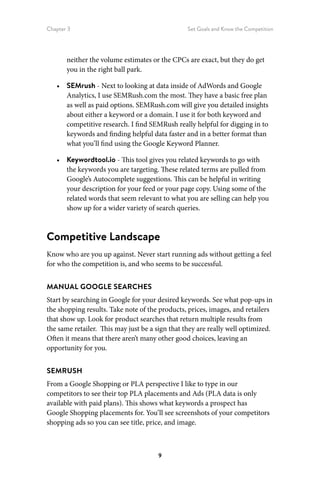 Chapter 3 Set Goals and Know the Competition
9
neither the volume estimates or the CPCs are exact, but they do get
you in the right ball park.
•	 SEMrush - Next to looking at data inside of AdWords and Google
Analytics, I use SEMRush.com the most. They have a basic free plan
as well as paid options. SEMRush.com will give you detailed insights
about either a keyword or a domain. I use it for both keyword and
competitive research. I find SEMRush really helpful for digging in to
keywords and finding helpful data faster and in a better format than
what you’ll find using the Google Keyword Planner.
•	 Keywordtool.io - This tool gives you related keywords to go with
the keywords you are targeting. These related terms are pulled from
Google’s Autocomplete suggestions. This can be helpful in writing
your description for your feed or your page copy. Using some of the
related words that seem relevant to what you are selling can help you
show up for a wider variety of search queries.
Competitive Landscape
Know who are you up against. Never start running ads without getting a feel
for who the competition is, and who seems to be successful.
MANUAL GOOGLE SEARCHES
Start by searching in Google for your desired keywords. See what pop-ups in
the shopping results. Take note of the products, prices, images, and retailers
that show up. Look for product searches that return multiple results from
the same retailer. This may just be a sign that they are really well optimized.
Often it means that there aren’t many other good choices, leaving an
opportunity for you.
SEMRUSH
From a Google Shopping or PLA perspective I like to type in our
competitors to see their top PLA placements and Ads (PLA data is only
available with paid plans). This shows what keywords a prospect has
Google Shopping placements for. You’ll see screenshots of your competitors
shopping ads so you can see title, price, and image.
 