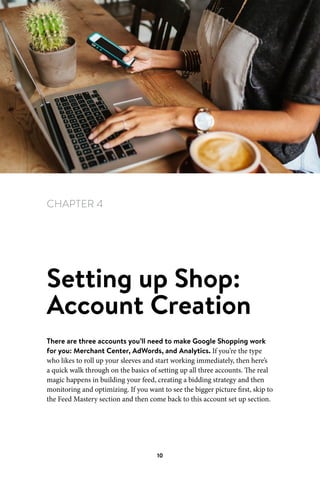 Chapter 4 Setting up Shop: Account Creation
10
CHAPTER 4
Setting up Shop:
Account Creation
There are three accounts you’ll need to make Google Shopping work
for you: Merchant Center, AdWords, and Analytics. If you’re the type
who likes to roll up your sleeves and start working immediately, then here’s
a quick walk through on the basics of setting up all three accounts. The real
magic happens in building your feed, creating a bidding strategy and then
monitoring and optimizing. If you want to see the bigger picture first, skip to
the Feed Mastery section and then come back to this account set up section.
 