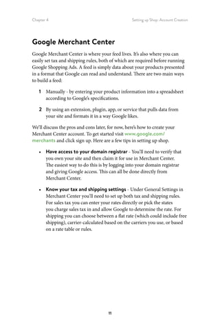 Chapter 4 Setting up Shop: Account Creation
11
Google Merchant Center
Google Merchant Center is where your feed lives. It’s also where you can
easily set tax and shipping rules, both of which are required before running
Google Shopping Ads. A feed is simply data about your products presented
in a format that Google can read and understand. There are two main ways
to build a feed:
1	 Manually - by entering your product information into a spreadsheet
according to Google’s specifications.
2	 By using an extension, plugin, app, or service that pulls data from
your site and formats it in a way Google likes.
We’ll discuss the pros and cons later, for now, here’s how to create your
Merchant Center account. To get started visit www.google.com/
merchants and click sign up. Here are a few tips in setting up shop.
•	 Have access to your domain registrar - You’ll need to verify that
you own your site and then claim it for use in Merchant Center.
The easiest way to do this is by logging into your domain registrar
and giving Google access. This can all be done directly from
Merchant Center.
•	 Know your tax and shipping settings - Under General Settings in
Merchant Center you’ll need to set up both tax and shipping rules.
For sales tax you can enter your rates directly or pick the states
you charge sales tax in and allow Google to determine the rate. For
shipping you can choose between a flat rate (which could include free
shipping), carrier-calculated based on the carriers you use, or based
on a rate table or rules.
 