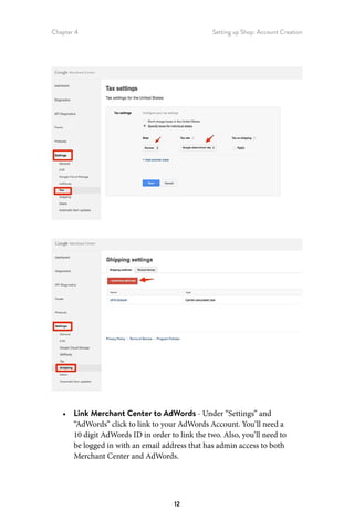 Chapter 4 Setting up Shop: Account Creation
12
•	 Link Merchant Center to AdWords - Under “Settings” and
“AdWords” click to link to your AdWords Account. You’ll need a
10 digit AdWords ID in order to link the two. Also, you’ll need to
be logged in with an email address that has admin access to both
Merchant Center and AdWords.
 