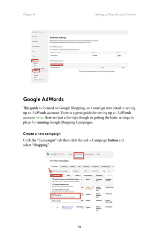 Chapter 4 Setting up Shop: Account Creation
13
Google AdWords
This guide is focused on Google Shopping, so I won’t go into detail in setting
up an AdWords account. There is a great guide for setting up an AdWords
account here. Here are just a few tips though in getting the basic settings in
place for running Google Shopping Campaigns.
Create a new campaign
Click the “Campaigns” tab then click the red + Campaign button and
select “Shopping”
 