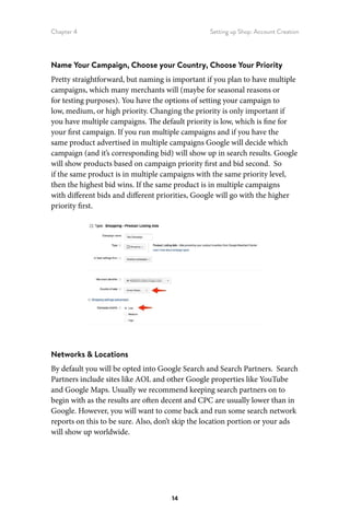 Chapter 4 Setting up Shop: Account Creation
14
Name Your Campaign, Choose your Country, Choose Your Priority
Pretty straightforward, but naming is important if you plan to have multiple
campaigns, which many merchants will (maybe for seasonal reasons or
for testing purposes). You have the options of setting your campaign to
low, medium, or high priority. Changing the priority is only important if
you have multiple campaigns. The default priority is low, which is fine for
your first campaign. If you run multiple campaigns and if you have the
same product advertised in multiple campaigns Google will decide which
campaign (and it’s corresponding bid) will show up in search results. Google
will show products based on campaign priority first and bid second. So
if the same product is in multiple campaigns with the same priority level,
then the highest bid wins. If the same product is in multiple campaigns
with different bids and different priorities, Google will go with the higher
priority first.
Networks  Locations
By default you will be opted into Google Search and Search Partners. Search
Partners include sites like AOL and other Google properties like YouTube
and Google Maps. Usually we recommend keeping search partners on to
begin with as the results are often decent and CPC are usually lower than in
Google. However, you will want to come back and run some search network
reports on this to be sure. Also, don’t skip the location portion or your ads
will show up worldwide.
 