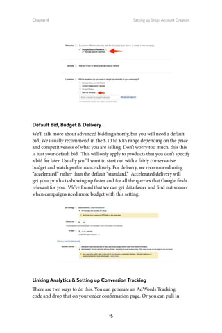 Chapter 4 Setting up Shop: Account Creation
15
Default Bid, Budget  Delivery
We’ll talk more about advanced bidding shortly, but you will need a default
bid. We usually recommend in the $.10 to $.85 range depending on the price
and competitiveness of what you are selling. Don’t worry too much, this this
is just your default bid. This will only apply to products that you don’t specify
a bid for later. Usually you’ll want to start out with a fairly conservative
budget and watch performance closely. For delivery, we recommend using
“accelerated” rather than the default “standard.” Accelerated delivery will
get your products showing up faster and for all the queries that Google finds
relevant for you. We’ve found that we can get data faster and find out sooner
when campaigns need more budget with this setting.
Linking Analytics  Setting up Conversion Tracking
There are two ways to do this. You can generate an AdWords Tracking
code and drop that on your order confirmation page. Or you can pull in
 