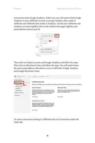 Chapter 4 Setting up Shop: Account Creation
16
conversions from Google Analytics. Either way you will want to link Google
Analytics to your AdWords account so you get Analytics data inside of
AdWords and AdWords data inside of Analytics. To link your AdWords and
Analytics accounts together click on the wheel in the upper right by your
email address and account ID.
Then click on Linked accounts and Google Analytics and follow the steps.
Then click on Merchant Center and follow the steps. You will need to have
the same email address with admin access to AdWords, Google Analytics,
and Google Merchant Center.
To create conversion tracking in AdWords click on Conversions under the
Tools Tab.
 