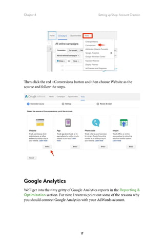 Chapter 4 Setting up Shop: Account Creation
17
Then click the red +Conversions button and then choose Website as the
source and follow the steps.
Google Analytics
We’ll get into the nitty gritty of Google Analytics reports in the Reporting 
Optimization section. For now, I want to point out some of the reasons why
you should connect Google Analytics with your AdWords account.
 