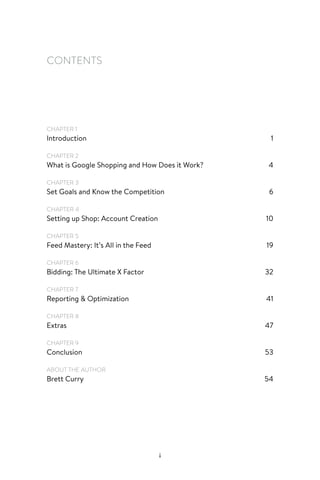 i
CONTENTS
CHAPTER 1
Introduction1
CHAPTER 2
What is Google Shopping and How Does it Work? 4
CHAPTER 3
Set Goals and Know the Competition 6
CHAPTER 4
Setting up Shop: Account Creation 10
CHAPTER 5
Feed Mastery: It’s All in the Feed 19
CHAPTER 6
Bidding: The Ultimate X Factor 32
CHAPTER 7
Reporting  Optimization 41
CHAPTER 8
Extras47
CHAPTER 9
Conclusion53
ABOUT THE AUTHOR
Brett Curry 54
 
