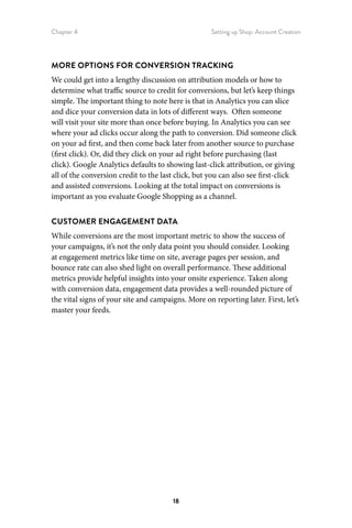 Chapter 4 Setting up Shop: Account Creation
18
MORE OPTIONS FOR CONVERSION TRACKING
We could get into a lengthy discussion on attribution models or how to
determine what traffic source to credit for conversions, but let’s keep things
simple. The important thing to note here is that in Analytics you can slice
and dice your conversion data in lots of different ways. Often someone
will visit your site more than once before buying. In Analytics you can see
where your ad clicks occur along the path to conversion. Did someone click
on your ad first, and then come back later from another source to purchase
(first click). Or, did they click on your ad right before purchasing (last
click). Google Analytics defaults to showing last-click attribution, or giving
all of the conversion credit to the last click, but you can also see first-click
and assisted conversions. Looking at the total impact on conversions is
important as you evaluate Google Shopping as a channel.
CUSTOMER ENGAGEMENT DATA
While conversions are the most important metric to show the success of
your campaigns, it’s not the only data point you should consider. Looking
at engagement metrics like time on site, average pages per session, and
bounce rate can also shed light on overall performance. These additional
metrics provide helpful insights into your onsite experience. Taken along
with conversion data, engagement data provides a well-rounded picture of
the vital signs of your site and campaigns. More on reporting later. First, let’s
master your feeds.
 