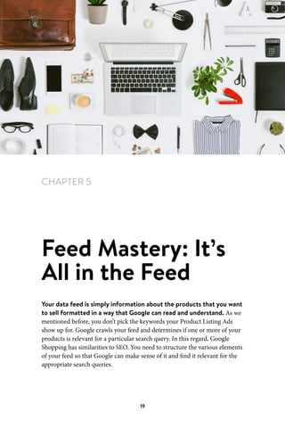 Chapter 5 Feed Mastery: It’s All in the Feed
19
CHAPTER 5
Feed Mastery: It’s
All in the Feed
Your data feed is simply information about the products that you want
to sell formatted in a way that Google can read and understand. As we
mentioned before, you don’t pick the keywords your Product Listing Ads
show up for. Google crawls your feed and determines if one or more of your
products is relevant for a particular search query. In this regard, Google
Shopping has similarities to SEO. You need to structure the various elements
of your feed so that Google can make sense of it and find it relevant for the
appropriate search queries.
 