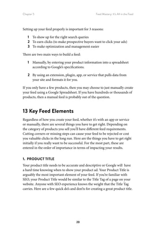 Chapter 5 Feed Mastery: It’s All in the Feed
20
Setting up your feed properly is important for 3 reasons:
1	 To show up for the right search queries
2	 To earn clicks (to make prospective buyers want to click your ads)
3	 To make optimization and management easier
There are two main ways to build a feed:
1	 Manually, by entering your product information into a spreadsheet
according to Google’s specifications.
2	 By using an extension, plugin, app, or service that pulls data from
your site and formats it for you.
If you only have a few products, then you may choose to just manually create
your feed using a Google Spreadsheet. If you have hundreds or thousands of
products, then a manual feed is probably out of the question.
13 Key Feed Elements
Regardless of how you create your feed, whether it’s with an app or service
or manually, there are several things you have to get right. Depending on
the category of products you sell you’ll have different feed requirements.
Cutting corners or missing steps can cause your feed to be rejected or cost
you valuable clicks in the long run. Here are the things you have to get right
initially if you really want to be successful. For the most part, these are
entered in the order of importance in terms of impacting your results.
1.  PRODUCT TITLE
Your product title needs to be accurate and descriptive or Google will have
a hard time knowing when to show your product ad. Your Product Title is
arguably the most important element of your feed. If you’re familiar with
SEO, your Product Title would be similar to the Title Tag of a page on your
website. Anyone with SEO experience knows the weight that the Title Tag
carries. Here are a few quick do’s and don’ts for creating a great product title.
 