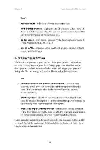 Chapter 5 Feed Mastery: It’s All in the Feed
22
Don’t
•	 Keyword stuff - only use a keyword once in the title.
•	 Add promotional text - a product title of “Business Cards - 50% Off
Now” is not allowed as a title. You can run promotions, but your title
isn’t the proper place for promotional text.
•	 Be too vague - don’t name a product “Nike Running Shoes” name it
“Nike Pegasus Running Shoes 2015”
•	 Use all CAPS - improper use of CAPS will get your product or feeds
disapproved by Google.
2.  PRODUCT DESCRIPTION
While not as important as your product titles, your product descriptions
are crucial components of your feed. Google pays close attention to your
descriptions to help determine what keywords will trigger your product
listing ads. Get this wrong, and you could miss valuable impressions.
Do
•	 Concisely and accurately describe the item - there’s no need
to write a novel here. Just accurately and thoroughly describe the
item. Think in terms of what the buyer would need to know to
make a purchase.
•	 Think keywords - also think in terms of keywords. Other than the
title, the product description is the most important part of the feed in
determining what keywords you’ll show up for.
•	 Front load important information - information toward the front
of the description carries the most weight. Put emphasis and attention
on the opening sentence or two of your product description.
Here’s a product description for an Orca Cooler that is decent but has a little
too much fluff at the beginning. Cutting right to the features is better for a
Google Shopping description.
 