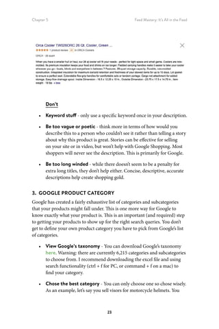 Chapter 5 Feed Mastery: It’s All in the Feed
23
Don’t
•	 Keyword stuff - only use a specific keyword once in your description.
•	 Be too vague or poetic - think more in terms of how would you
describe this to a person who couldn’t see it rather than telling a story
about why this product is great. Stories can be effective for selling
on your site or in video, but won’t help with Google Shopping. Most
shoppers will never see the description. This is primarily for Google.
•	 Be too long winded - while there doesn’t seem to be a penalty for
extra long titles, they don’t help either. Concise, descriptive, accurate
descriptions help create shopping gold.
3.  GOOGLE PRODUCT CATEGORY
Google has created a fairly exhaustive list of categories and subcategories
that your products might fall under. This is one more way for Google to
know exactly what your product is. This is an important (and required) step
to getting your products to show up for the right search queries. You don’t
get to define your own product category you have to pick from Google’s list
of categories.
•	 View Google’s taxonomy - You can download Google’s taxonomy
here. Warning: there are currently 6,215 categories and subcategories
to choose from. I recommend downloading the excel file and using
search functionality (ctrl + f for PC, or command + f on a mac) to
find your category.
•	 Chose the best category - You can only choose one so chose wisely.
As an example, let’s say you sell visors for motorcycle helmets. You
 