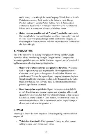 Chapter 5 Feed Mastery: It’s All in the Feed
24
could simply chose Google Product Category: Vehicle Parts  Vehicle
Parts  Accessories. But it would be far better to chose Google
Product Category: Vehicle Parts  Vehicle Parts  Accessories 
Motorcycle Accessories  Motorcycle Protective Gear  Motorcycle
helmet parts  accessories  Motorcycle helmet visors.
•	 Get as close as possible and let Product Type do the rest - As in
the example above you want to get as specific as you possibly can, but
in some cases your product might not fit neatly into a category. In
that case get as close as you can and then let you Product Type further
clarify for Google.
4.  PRODUCT TYPE
This is the next layer for making your product offering clear to Google.
If you had a hard time finding the right Google Product Category, this
becomes especially important. While this isn’t a required part of your feed, I
highly recommend using it and getting it right.
•	 Use your site’s taxonomy or category breadcrumbs - When you
look at a product page you might see the following breadcrumbs –
Chevrolet  truck parts  door parts  door handles. That can be a
great Product Type as the layers of your category breadcrumbs gives
Google insight into what your product is. In this case it’s a chevrolet
truck door handle. Just copy and paste the bread crumbs into your
product type field on your feed.
•	 Be as descriptive as possible - If your site taxonomy isn’t helpful
or isn’t descriptive, you can add in your own layers just add a  and
spaces between words. Say that your site is structured so that the door
handles are simply in Parts  Door handles. You may want to add in
some descriptive layers, like in the example above, to give Google a
clearer picture of what the product is.
5.  IMAGE
The image is one of the most important factors in getting someone to click
on your ad.
•	 Visible in a thumbnail - If shoppers can’t clearly see what you are
selling you you won’t entice many clicks.
 