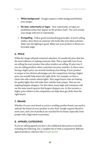 Chapter 5 Feed Mastery: It’s All in the Feed
25
•	 White background - Google requires a white background behind
your images.
•	 No text, watermarks or logos - Text, watermarks, or logos are
prohibited unless they appear on the product itself. You can’t overlay
your image with text or watermarks.
•	 Compelling - Follow good merchandising principles. If you’re selling
clothes, show them on someone who looks like your ideal customer.
Make sure the lighting is good. Make sure your product is shown at a
favorable angle.
6.  PRICE
While the image will grab someone’s attention, it’s usually the price that has
the most influence in making someone click. This is especially true if you
are selling the exact product that other retailers are selling. It’s also true if
you are selling products where customers are price sensitive. In these cases,
having a higher price can severely handicap your listing. If your product
is unique or has obvious advantages over the competition, having a higher
price can actually help attract the right clicks. For example, we have a
client who sells custom vehicle lights. They target buyers who are looking
for quality lights that will make their vehicles look unique. They are not
targeting bargain shoppers. For this client, many high-end consumers will
use the same search queries that bargain shoppers use. In this scenario, a
higher price relative to the competition can help them get clicks from the
right buyers.
7.  BRAND
Whether it’s your own brand or you’re a reselling another brand, you need to
indicate the brand of every product in your feed. Google requires Brand in
most cases, and a lot of products are searched for by brand. Especially from
people with a high intent to purchase.
8.  APPAREL CATEGORIES
If you are selling apparel you have a few additional data points to provide,
including the following. For a complete list of what is required for different
apparel products, reference this Google guide:
 