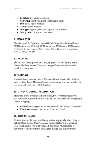 Chapter 5 Feed Mastery: It’s All in the Feed
26
•	 Gender: male, female, or unisex
•	 Age Group: newborn, infant, toddler, kids, adult
•	 Size: actual size of product
•	 Color: color of product
•	 Size Type: regular, petite, plus, big and tall, maternity
•	 Size System: US, UK, EU and more
9.  MPN  GTIN
Manufacturer’s Product Number and Google Trade Identification Number.
MPN is often your SKU and GTIN can be your UPC code or ISBN number
for books. Google requires 2 out of these 3 for all products in your feed:
Brand, MPN, and GTIN.
10.  SALES TAX
The best way to set up sales tax is in your general account setting inside
Google Merchant Center. There you can specify the rates and states in
which you charge sales tax.
11.  SHIPPING
Again, it’s better to set up rules in Merchant Center than to fill in fields for
each product. Inside Merchant Center you can set up free shipping, flat rate
shipping, and carrier calculated shipping.
12.  OTHER REQUIRED INFORMATION
These data points are quick and easy to add, but they are also required. If
you leave these out on a particular product, that product will be ineligible for
Google Shopping.
•	 Availability - accepted option are “in stock”, “out of stock”, “preorder”
•	 Condition - accepted options are “new” and “used”
13.  CUSTOM LABELS
Custom labels are for your benefit only but can help greatly when trying to
optimize bids. Google doesn’t consider custom labels when determining
what search queries will trigger your ads to display. When looking at
performance in AdWords and making bid changes you can group your
 
