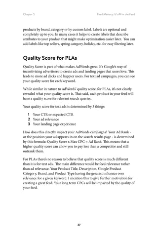 Chapter 5 Feed Mastery: It’s All in the Feed
27
products by brand, category or by custom label. Labels are optional and
completely up to you. In many cases it helps to create labels that describe
attributes to your product that might make optimization easier later. You can
add labels like top sellers, spring category, holiday, etc. for easy filtering later.
Quality Score for PLAs
Quality Score is part of what makes AdWords great. It’s Google’s way of
incentivizing advertisers to create ads and landing pages that users love. This
leads to more ad clicks and happier users. For text ad campaigns, you can see
your quality score for each keyword.
While similar in nature to AdWords’ quality score, for PLAs, it’s not clearly
revealed what your quality score is. That said, each product in your feed will
have a quality score for relevant search queries.
Your quality score for text ads is determined by 3 things:
1	 Your CTR or expected CTR
2	 Your ad relevance
3	 Your landing page experience
How does this directly impact your AdWords campaigns? Your Ad Rank -
or the position your ad appears in on the search results page - is determined
by this formula: Quality Score x Max CPC = Ad Rank. This means that a
higher quality score can allow you to pay less than a competitor and still
outrank them.
For PLAs there’s no reason to believe that quality score is much different
than it is for text ads. The main difference would be feed relevance rather
than ad relevance. Your Product Title, Description, Google Product
Category, Brand, and Product Type having the greatest influence over
relevance for a given keyword. I mention this to give further motivation for
creating a great feed. Your long term CPCs will be impacted by the quality of
your feed.
 