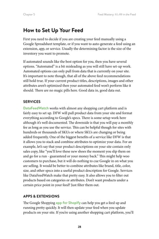 Chapter 5 Feed Mastery: It’s All in the Feed
28
How to Set Up Your Feed
First you need to decide if you are creating your feed manually using a
Google Spreadsheet template, or if you want to auto-generate a feed using an
extension, app, or service. Usually the determining factor is the size of the
inventory you want to promote.
If automated sounds like the best option for you, then you have several
options. “Automated” is a bit misleading as you will still have set-up work.
Automated options can only pull from data that is currently on your site.
It’s important to note though, that all of the above feed recommendations
still hold true. If your current product titles, descriptions, images and other
attributes aren’t optimized then your automated feed won’t perform like it
should. There are no magic pills here. Good data in, good data out.
SERVICES
DataFeedWatch works with almost any shopping cart platform and is
fairly easy to set up. DFW will pull product data from your site and format
everything according to Google’s specs. There is some setup work here
although it’s well documented. The downside is that you will pay a monthly
fee as long as you use the service. This can be helpful though for sites with
hundreds or thousands of SKUs or where SKUs are changing or being
added frequently. One of the biggest benefits of a service like DFW is that
it allows you to stack and combine attributes to optimize your data. For an
example, let’s say that your product descriptions on your site contain only
sales copy, like “you’ll love these new shoes the moment you slip them on
and go for a run - guaranteed or your money back.” This might help woo
customers to purchase, but it will do nothing to cue Google in on what you
are selling. It would be better to combine attributes like brand, title, color,
size, and other specs into a useful product description for Google. Services
like DataFeedWatch make that pretty easy. It also allows you to filter out
products based on categories or attributes. Don’t want products under a
certain price point in your feed? Just filter them out.
APPS  EXTENSIONS
The Google Shopping app for Shopify can help you get a feed up and
running pretty quickly. It will then update your feed when you update
products on your site. If you’re using another shopping cart platform, you’ll
 