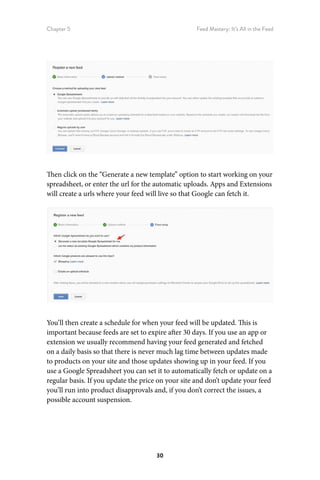 Chapter 5 Feed Mastery: It’s All in the Feed
30
Then click on the “Generate a new template” option to start working on your
spreadsheet, or enter the url for the automatic uploads. Apps and Extensions
will create a urls where your feed will live so that Google can fetch it.
You’ll then create a schedule for when your feed will be updated. This is
important because feeds are set to expire after 30 days. If you use an app or
extension we usually recommend having your feed generated and fetched
on a daily basis so that there is never much lag time between updates made
to products on your site and those updates showing up in your feed. If you
use a Google Spreadsheet you can set it to automatically fetch or update on a
regular basis. If you update the price on your site and don’t update your feed
you’ll run into product disapprovals and, if you don’t correct the issues, a
possible account suspension.
 