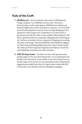 Chapter 5 Feed Mastery: It’s All in the Feed
31
Tools of the Craft
1	 SEMRush.com - Next to looking at data inside of AdWords and
Google Analytics, I use SEMRush.com the most. They have a
basic free plan as well as paid options. SEMRush.com will give you
detailed insights about either a keyword or a domain. I use it for both
keyword and competitive research. From a Google Shopping or PLA
perspective I like to type in our competitors to see their top PLA
placements and Ads (PLA data is only available with paid plans). This
shows what keywords your competitors Shopping ads are showing up
for. You’ll see screenshots of your competitors Shopping ads revealing
title, price, and image. I also find SEMRush really helpful for digging
in to keywords and finding helpful data faster and in a better format
than what you’ll find using the Google Keyword Planner. You’ll find
some helpful keyword data even with a free plan.
2	 MOZ On-Page Grader - Use this to see how well optimized your
product pages are for your desired keywords. As we mentioned in the
Quality Score discussion, it’s most likely in your best interest for your
product pages to be relevant for your desired keywords. Following the
suggestions provided by the Moz On-Page Grader to help with SEO
can also have some benefits with your Shopping Campaigns.
 