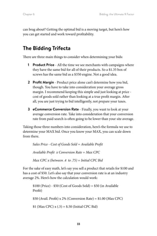 Chapter 6 Bidding: the Ultimate X Factor
33
can brag about? Getting the optimal bid is a moving target, but here’s how
you can get started and work toward profitability.
The Bidding Trifecta
There are three main things to consider when determining your bids:
1	 Product Price - All the time we see merchants with campaigns where
they have the same bid for all of their products. So a $1.35 box of
screws has the same bid as a $350 engine. Not a good idea.
2	 Profit Margin - Product price alone can’t determine how you bid,
though. You have to take into consideration your average gross
margin. I recommend keeping this simple and just looking at price -
cost of goods sold rather than looking at a true profit margin. After
all, you are just trying to bid intelligently, not prepare your taxes.
3	 eCommerce Conversion Rate - Finally, you want to look at your
average conversion rate. Take into consideration that your conversion
rate from paid search is often going to be lower than your site average.
Taking those three numbers into consideration, here’s the formula we use to
determine your MAX bid. Once you know your MAX, you can scale down
from there.
Sales Price - Cost of Goods Sold = Available Profit
Available Profit x Conversion Rate = Max CPC
Max CPC x (between .4 to .75) = Initial CPC Bid
For the sake of easy math, let’s say you sell a product that retails for $100 and
has a cost of $50. Let’s also say that your conversion rate is at an industry
average 2%. Here’s how the calculation would work:
$100 (Price) - $50 (Cost of Goods Sold) = $50 (in Available
Profit)
$50 (Avail. Profit) x 2% (Conversion Rate) = $1.00 (Max CPC)
$1 (Max CPC) x (.5) = $.50 (Initial CPC Bid)
 