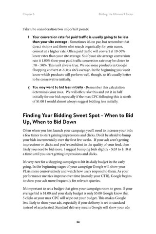 Chapter 6 Bidding: the Ultimate X Factor
34
Take into consideration two important points:
1	 Your conversion rate for paid traffic is usually going to be less
than your site average - Sometimes it’s on par, but remember that
direct visitors and those who search organically for your name,
convert at a higher rate. Often paid traffic will convert at 10-30%
lower rates than your site average. So if your site average conversion
rate it 1.00% then your paid traffic conversion rate may be closer to
.70 - .90%. This isn’t always true. We see some products in Google
Shopping convert at 2-3x a site’s average. In the beginning you won’t
know which products will perform well, though, so it’s usually better
to be conservative initially.
2	 You may want to bid less initially - Remember this calculation
determines your max. We will often take this and cut it in half
initially for our bid; especially if the max CPC following this is north
of $1.00 I would almost always suggest bidding less initially.
Finding Your Bidding Sweet Spot - When to Bid
Up, When to Bid Down
Often when you first launch your campaign you’ll need to increase your bids
a few times to start gaining impressions and clicks. Don’t be afraid to bump
your bids incrementally over the first few weeks. If your ads aren’t getting
impressions or clicks and you’re confident in the quality of your feed, then
likely you need to bid more. I suggest bumping bids slightly - $.03 to $.10 at
a time until you start getting impressions and clicks.
It’s very rare for a shopping campaign to hit its daily budget in the early
going. In the beginning stages of your campaign Google will show your
PLAs more conservatively and watch how users respond to them. As your
performance metrics improve over time (namely your CTR), Google begins
to show your ads more frequently for relevant queries.
It’s important to set a budget that gives your campaign room to grow. If your
average bid is $1.00 and your daily budget is only $5.00 Google know that
5 clicks at your max CPC will wipe out your budget. This makes Google
less likely to show your ads, especially if your delivery is set to standard
instead of accelerated. Standard delivery means Google will show your ads
 