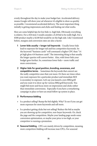 Chapter 6 Bidding: the Ultimate X Factor
35
evenly throughout the day to make your budget last. Accelerated delivery
means Google will show your ad whenever it’s eligible to show as quickly
as possible. I recommend accelerated delivery. The most important thing
initially is getting impressions and clicks and finding out what works.
Here are some helpful tips for low bids vs. high bids. Obviously everything
is relative. For a $10 item I would consider a $.20 bid to be really high. For a
$500 product maybe a $2.00 bid would be on the high side. Like I mentioned
before, margins and conversion rates are also a factor.
1	 Lower bids usually = longer tail keywords - Usually lower bids
lead to exposure for longer tail and less competitive keywords. So
the keyword “business cards” will command a higher CPC than “14
pt high gloss 4/4 business cards”. The interesting thing is that usually
the longer queries will convert better. Also, with lower bids your
budget goes further. So, sometimes lower bids = more traffic and
more conversions.
2	 Higher bids for good position, branding, awareness, and
competitive terms - Sometimes the keywords that convert are
the really competitive ones that cost more. Or there are times when
you want exposure for a particular product and immediate ROI
is secondary to exposure. Let’s say you launch a new BBQ grill
and you want it to show up for various BBQ grill keywords. You
might bid more and focus more on impressions and clicks rather
than immediate conversions. Especially if you have a remarketing
campaign in place or have an email follow up system in place.
3	 Performance bidding
•	 Is a product selling? Bump the bid slightly. Why? To see if you can get
more exposure for more keywords and sell more.
•	 Is a product getting clicks but not selling? Reduce the bid as maybe
you are showing up for competitive, non-buyer keywords. Or, check
the page and the competition. Maybe your landing page needs some
conversion optimization, or maybe your price is too high, or your
competitor is running a promotion.
4	 Seasonal bidding - CPCs are mainly driven by competition, meaning
more competitors bidding will increase max CPCs. For seasonal
 