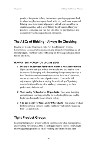 Chapter 6 Bidding: the Ultimate X Factor
36
products like plants, holiday decorations, sporting equipment, back
to school supplies, snow gear, beach attire etc, you’ll need a seasonal
bidding plan. Some seasonal products will sell year-round but in
smaller quantities and at lower bids in the off-season. Have your
products segmented in a way that will allow for easy increases and
decreases in bidding depending on the season.
The ABCs of Bidding - Always Be Checking
Bidding for Google Shopping is not a “set it and forget it” process.
Competition, seasonality, business goals, and product performance are all
moving targets. Your bids will need to go up or down depending on those
factors and more.
HOW OFTEN SHOULD YOU UPDATE BIDS?
1	 Initially 1-3x per week for the first month is what I recommend
If you discover that you bid too low initially and you need to start
incrementally bumping bids, then making changes every few days is
fine. Take into consideration that weekends, for a lot of businesses,
are not accurate reflections of performance. If you make bid
adjustments right before or during the weekend, you’ll probably
want to let them ride for a few weekdays to accurately see how
performance is impacted.
2	 Then weekly for feeds over 50 products - Once your shopping
campaigns are running profitably, then adjusting bids on a weekly
basis, based on performance should be fine.
3	 1-3x per month for feeds under 50 products - For smaller product
feeds you should check in weekly, but likely you’ll only be adjusting
bids 1-3x per month.
Tight Product Groups
Forming tight product groups will help tremendously when managing bids
and watching performance. One of the biggest keys to success with Google
Shopping campaigns is to see what’s working and what’s not and then
 