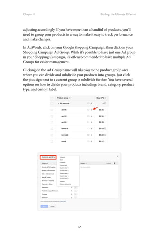 Chapter 6 Bidding: the Ultimate X Factor
37
adjusting accordingly. If you have more than a handful of products, you’ll
need to group your products in a way to make it easy to track performance
and make changes.
In AdWords, click on your Google Shopping Campaign, then click on your
Shopping Campaign Ad Group. While it’s possible to have just one Ad group
in your Shopping Campaign, it’s often recommended to have multiple Ad
Groups for easier management.
Clicking on the Ad Group name will take you to the product group area
where you can divide and subdivide your products into groups. Just click
the plus sign next to a current group to subdivide further. You have several
options on how to divide your products including: brand, category, product
type, and custom label.
 