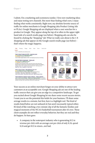 Chapter 1 Introduction
2
I admit, I’m a marketing and ecommerce junkie. I love new marketing ideas
and enjoy testing new channels. But more than finding what’s new, I enjoy
finding what works consistently. Right now, my absolute favorite source of
traffic for online merchants is Google Shopping (aka Product Listing Ads
or PLAs). Google Shopping ads are displayed when a user searches for a
product in Google. They appear along the top of or often in the upper right
hand side of a search results page (see below). Shopping ads can also be
found by clicking the “shopping” tab. What we really care about is the 1-8
shopping ads that appear on the Google search results page (see below) -
that’s where the magic happens.
Your success as an online merchant hinges on your ability to attract new
customers at an acceptable cost. Google Shopping ads are one of the leading
traffic sources that can give you an edge in a competitive landscape. To get
you excited about Google Shopping let me share some recent success stories.
I want you to see the potential this holds for your business. I’ll share some
average results in a minute, but first, here is a highlight reel. The kind of
results listed below are not unheard of, but aren’t necessarily typical either.
It’s kind of like watching a two-minute clip of all the fantastic finishes and
magical moments of the NCAA basketball tournament after it’s over. These
client examples do not reflect everyday behavior, but they are real and they
do happen. So here goes:
•	 A company in the watersport industry who is generating $12 in
revenue per click with an average cost per click of only $.24, spend
$.24 and get $12 in return...not bad.
 
