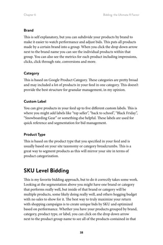 Chapter 6 Bidding: the Ultimate X Factor
38
Brand
This is self explanatory, but you can subdivide your products by brand to
make it easier to watch performance and adjust bids. This puts all products
made by a certain brand into a group. When you click the drop down arrow
next to the brand name you can see the individual products within that
group. You can also see the metrics for each product including impressions,
clicks, click through rate, conversions and more.
Category
This is based on Google Product Category. These categories are pretty broad
and may included a lot of products in your feed in one category. This doesn’t
provide the best structure for granular management, in my opinion.
Custom Label
You can give products in your feed up to five different custom labels. This is
where you might add labels like “top seller”, “back to school”, “Black Friday”,
“Snowboarding Gear” or something else helpful. These labels are used for
quick reference and segmentation for bid management.
Product Type
This is based on the product type that you specified in your feed and is
usually based on your site taxonomy or category breadcrumbs. This is a
great way to segment products as this will mirror your site in terms of
product categorization.
SKU Level Bidding
This is my favorite bidding approach, but to do it correctly takes some work.
Looking at the segmentation above you might have one brand or category
that performs really well, but inside of that brand or category will be
multiple products, some likely doing really well, and others hogging budget
with no sales to show for it. The best way to truly maximize your return
with shopping campaigns is to create unique bids by SKU and optimized
based on performance. Whether you have your products grouped by brand,
category, product type, or label, you can click on the drop down arrow
next to the product group name to see all of the products contained in that
 