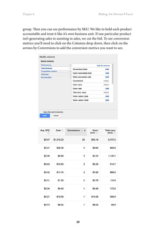 Chapter 6 Bidding: the Ultimate X Factor
39
group. Then you can see performance by SKU. We like to hold each product
accountable and treat it like it’s own business unit. If one particular product
isn’t generating sales to assisting in sales, we cut the bid. To see conversion
metrics you’ll need to click on the Columns drop down, then click on the
arrows by Conversions to add the conversion metrics you want to see.
 