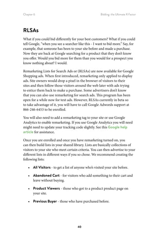 Chapter 6 Bidding: the Ultimate X Factor
40
RLSAs
What if you could bid differently for your best customers? What if you could
tell Google, “when you see a searcher like this - I want to bid more.” Say, for
example, that someone has been to your site before and made a purchase.
Now they are back at Google searching for a product that they don’t know
you offer. Would you bid more for them than you would for a prospect you
know nothing about? I would.
Remarketing Lists for Search Ads or (RLSAs) are now available for Google
Shopping ads. When first introduced, remarketing only applied to display
ads. Site owners would drop a pixel in the browser of visitors to their
sites and then follow those visitors around the web later with ads trying
to entice them back to make a purchase. Some advertisers don’t know
that you can also use remarketing for search ads. This program has been
open for a while now for text ads. However, RLSAs currently in beta so
to take advantage of it, you will have to call Google Adwords support at
866‑246‑6453 to be enrolled.
You will also need to add a remarketing tag to your site or use Google
Analytics to enable remarketing. If you use Google Analytics you will need
might need to update your tracking code slightly. See this Google help
article for assistance.
Once you are enrolled and once you have remarketing turned on, you
can then build lists in your shared library. Lists are basically collections of
visitors to your site who meet certain criteria. You can then advertise to your
different lists in different ways if you so chose. We recommend creating the
following lists:
•	 All Visitors - to get a list of anyone who’s visited your site before.
•	 Abandoned Cart - for visitors who add something to their cart and
leave without buying.
•	 Product Viewers - those who got to a product product page on
your site.
•	 Previous Buyer - those who have purchased before.
 