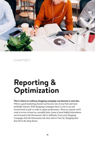 Chapter 7 Reporting  Optimization
41
CHAPTER 7
Reporting 
Optimization
This is where an ordinary shopping campaign can become a rock star.
Where a good marketing channel can become one of your best and most
profitable channel. With Shopping Campaigns there is a lot to see and
several levels to pull in order to adjust performance. These are reports you’ll
want to review at least on a monthly basis. Some of most helpful information
can be found in the Dimensions Tab in AdWords. From your Shopping
Campaign click the Dimensions tab, then click to View by: Shopping then
Item ID in the drop downs.
 