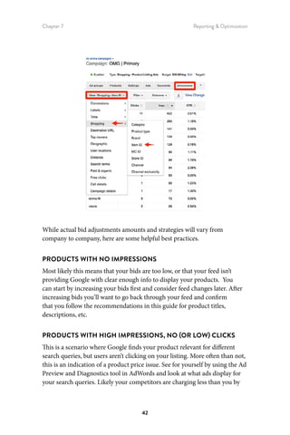 Chapter 7 Reporting  Optimization
42
While actual bid adjustments amounts and strategies will vary from
company to company, here are some helpful best practices.
PRODUCTS WITH NO IMPRESSIONS
Most likely this means that your bids are too low, or that your feed isn’t
providing Google with clear enough info to display your products. You
can start by increasing your bids first and consider feed changes later. After
increasing bids you’ll want to go back through your feed and confirm
that you follow the recommendations in this guide for product titles,
descriptions, etc.
PRODUCTS WITH HIGH IMPRESSIONS, NO (OR LOW) CLICKS
This is a scenario where Google finds your product relevant for different
search queries, but users aren’t clicking on your listing. More often than not,
this is an indication of a product price issue. See for yourself by using the Ad
Preview and Diagnostics tool in AdWords and look at what ads display for
your search queries. Likely your competitors are charging less than you by
 