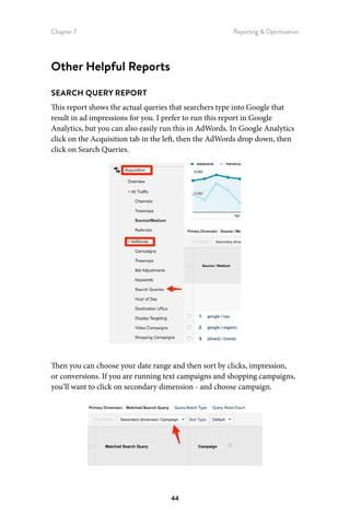 Chapter 7 Reporting  Optimization
44
Other Helpful Reports
SEARCH QUERY REPORT
This report shows the actual queries that searchers type into Google that
result in ad impressions for you. I prefer to run this report in Google
Analytics, but you can also easily run this in AdWords. In Google Analytics
click on the Acquisition tab in the left, then the AdWords drop down, then
click on Search Queries.
Then you can choose your date range and then sort by clicks, impression,
or conversions. If you are running text campaigns and shopping campaigns,
you’ll want to click on secondary dimension - and choose campaign.
 