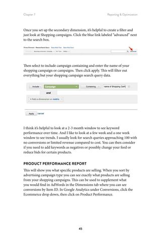 Chapter 7 Reporting  Optimization
45
Once you set up the secondary dimension, it’s helpful to create a filter and
just look at Shopping campaigns. Click the blue link labeled “advanced” next
to the search box.
Then select to include campaign containing and enter the name of your
shopping campaign or campaigns. Then click apply. This will filter out
everything but your shopping campaign search query data.
I think it’s helpful to look at a 2-3 month window to see keyword
performance over time. And I like to look at a few week and a one week
window to see trends. I usually look for search queries approaching 100 with
no conversions or limited revenue compared to cost. You can then consider
if you need to add keywords as negatives or possibly change your feed or
reduce bids for certain products.
PRODUCT PERFORMANCE REPORT
This will show you what specific products are selling. When you sort by
advertising campaign type you can see exactly what products are selling
from your shopping campaigns. This can be used to supplement what
you would find in AdWords in the Dimensions tab where you can see
conversions by Item ID. In Google Analytics under Conversions, click the
Ecommerce drop down, then click on Product Performance.
 