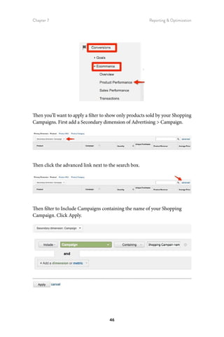 Chapter 7 Reporting  Optimization
46
Then you’ll want to apply a filter to show only products sold by your Shopping
Campaigns. First add a Secondary dimension of Advertising  Campaign.
Then click the advanced link next to the search box.
Then filter to Include Campaigns containing the name of your Shopping
Campaign. Click Apply.
 