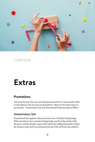 Chapter 8 Extras
47
CHAPTER 8
Extras
Promotions
You know by now that you can’t add promotional text to your product titles
or descriptions, but you can run promotions. There are two main types of
promotions - Promotional Text and Promotional Feeds aka Special Offers.
PROMOTIONAL TEXT
Promotional Text appears when you hover over a Product listing image.
When you hover over a product listing image you’ll see the product title,
the price, and the domain name of the advertiser selling the product. Below
the domain name you’ll see promotional text if the advertiser has added it.
 