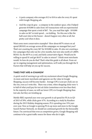 Chapter 1 Introduction
3
•	 A parts company who averages $12 to $18 in sales for every $1 spent
with Google Shopping ads.
•	 And the coup de gras - a company in the outdoor space, who I helped
generate $19,000 in sales from 165 transactions with an experimental
campaign that spent a total of $67. Yes, you read that right - $19,000
in sales on $67 in total spend….no kidding. Yes this one is like the
half court shot at the buzzer - doesn’t happen very often at all, but
pretty cool when it does.
Want some more conservative examples? How about 607% return on ad
spend (ROAS) on average across all the campaigns we managed last year?
That’s not counting the crazy $67 for $19,000 in sales. It’s also not counting a
few campaigns that only ran for a few months, but were also north of 1,000%
ROAS. So, the 607% is a real, and fairly conservative figure. Would you be
willing to spend $1 and get $6.07 in sales in return? I think most merchants
would. So how do you do that? That’s what this guide is all about. From set
up–to ongoing management and optimization, we’ll walk you through the X
Factors that will help set you up for success.
TIMES THEY ARE-A-CHANGIN’
A quick word of warning to go with my excitement about Google Shopping.
As more and more merchants and agencies see the value in Google
Shopping, success will become harder. Average CPCs (cost per click) are on
the rise, even as I write this. There was a time, when shopping clicks were ¼
to half of what you’d pay for text ad clicks (sometimes even less than that).
In the majority of cases, we still see lower CPCs in Google Shopping than
text ads, but they are trending up.
Merkle RKG reported year-over-year growth in ad spend for PLAs in Q3
of 2015 of 39%, while clicks grew 47%. According to a study by Kenshoo
during the 2015 Holiday shopping season, PLA spending rose 35% year-
over-year. Now as Google is opening PLAs up more and more to the Google
Search Partner Network, we should see continued growth for the foreseeable
future. I’m convinced that even as competition grows, Google Shopping will
continue to be a great traffic source for those who do it right.
 