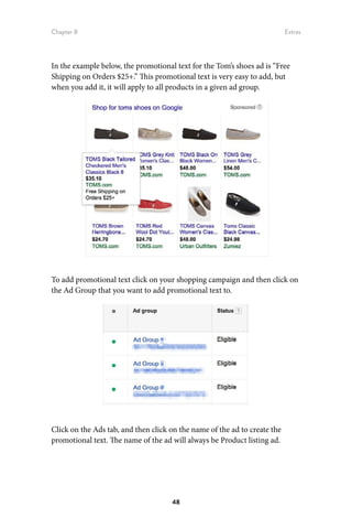Chapter 8 Extras
48
In the example below, the promotional text for the Tom’s shoes ad is “Free
Shipping on Orders $25+.” This promotional text is very easy to add, but
when you add it, it will apply to all products in a given ad group.
To add promotional text click on your shopping campaign and then click on
the Ad Group that you want to add promotional text to.
Click on the Ads tab, and then click on the name of the ad to create the
promotional text. The name of the ad will always be Product listing ad.
 