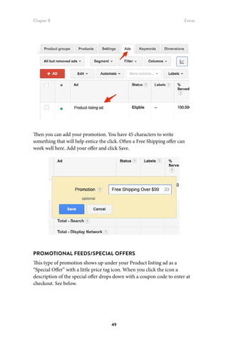 Chapter 8 Extras
49
Then you can add your promotion. You have 45 characters to write
something that will help entice the click. Often a Free Shipping offer can
work well here. Add your offer and click Save.
PROMOTIONAL FEEDS/SPECIAL OFFERS
This type of promotion shows up under your Product listing ad as a
“Special Offer” with a little price tag icon. When you click the icon a
description of the special offer drops down with a coupon code to enter at
checkout. See below.
 