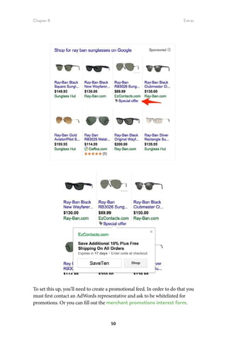 Chapter 8 Extras
50
To set this up, you’ll need to create a promotional feed. In order to do that you
must first contact an AdWords representative and ask to be whitelisted for
promotions. Or you can fill out the merchant promotions interest form.
 
