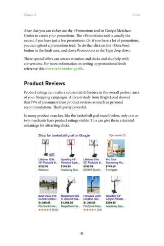 Chapter 8 Extras
51
After that you can either use the +Promotions tool in Google Merchant
Center to create your promotions. The +Promotions tool is usually the
easiest if you have just a few promotions. Or, if you have a lot of promotions,
you can upload a promotions feed. To do that click on the +Data Feed
button in the feeds area, and chose Promotions in the Type drop down.
These special offers can attract attention and clicks and also help with
conversions. For more information on setting up promotional feeds
reference this merchant center guide.
Product Reviews
Product ratings can make a substantial difference in the overall performance
of your Shopping campaigns. A recent study from BrightLocal showed
that 79% of consumers trust product reviews as much as personal
recommendations. That’s pretty powerful.
In many product searches, like the basketball goal search below, only one or
two merchants have product ratings visible. This can give them a decided
advantage for attracting clicks.
 