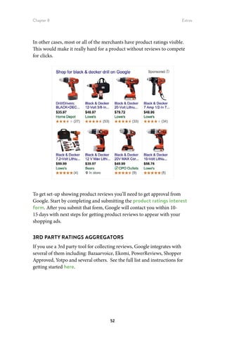 Chapter 8 Extras
52
In other cases, most or all of the merchants have product ratings visible.
This would make it really hard for a product without reviews to compete
for clicks.
To get set-up showing product reviews you’ll need to get approval from
Google. Start by completing and submitting the product ratings interest
form. After you submit that form, Google will contact you within 10-
15 days with next steps for getting product reviews to appear with your
shopping ads.
3RD PARTY RATINGS AGGREGATORS
If you use a 3rd party tool for collecting reviews, Google integrates with
several of them including: Bazaarvoice, Ekomi, PowerReviews, Shopper
Approved, Yotpo and several others. See the full list and instructions for
getting started here.
 