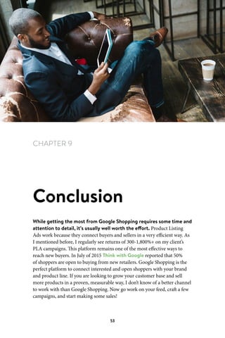 Chapter 9 Conclusion
53
CHAPTER 9
Conclusion
While getting the most from Google Shopping requires some time and
attention to detail, it’s usually well worth the effort. Product Listing
Ads work because they connect buyers and sellers in a very efficient way. As
I mentioned before, I regularly see returns of 300-1,800%+ on my client’s
PLA campaigns. This platform remains one of the most effective ways to
reach new buyers. In July of 2015 Think with Google reported that 50%
of shoppers are open to buying from new retailers. Google Shopping is the
perfect platform to connect interested and open shoppers with your brand
and product line. If you are looking to grow your customer base and sell
more products in a proven, measurable way, I don’t know of a better channel
to work with than Google Shopping. Now go work on your feed, craft a few
campaigns, and start making some sales!
 