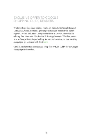 55
EXCLUSIVE OFFER TO GOOGLE
SHOPPING GUIDE READERS
While we hope this guide enables you to get started with Google Product
Listing Ads, we understand a growing business can benefit from expert
support. To that end, Brett Curry and his team at OMG Commerce are
offering free 20 minute PLA Review  Strategy Sessions. Whether you’re
new to Google Shopping or looking for a second opinion on your existing
campaigns, get in touch with Brett here.
OMG Commerce has also reduced setup fees by $250 (USD) for all Google
Shopping Guide readers.
 