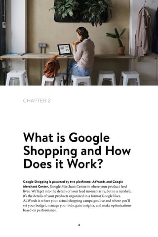Chapter 2 What is Google Shopping and How Does it Work?
4
CHAPTER 2
What is Google
Shopping and How
Does it Work?
Google Shopping is powered by two platforms: AdWords and Google
Merchant Center. Google Merchant Center is where your product feed
lives. We’ll get into the details of your feed momentarily, but in a nutshell,
it’s the details of your products organized in a format Google likes.
AdWords is where your actual shopping campaigns live and where you’ll
set your budget, manage your bids, gain insights, and make optimizations
based on performance.
 