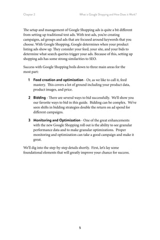 Chapter 2 What is Google Shopping and How Does it Work?
5
The setup and management of Google Shopping ads is quite a bit different
from setting up traditional text ads. With text ads, you’re creating
campaigns, ad groups and ads that are focused around keywords that you
choose. With Google Shopping, Google determines when your product
listing ads show up. They consider your feed, your site, and your bids to
determine what search queries trigger your ads. Because of this, setting up
shopping ads has some strong similarities to SEO.
Success with Google Shopping boils down to three main areas for the
most part:
1	 Feed creation and optimization - Or, as we like to call it, feed
mastery. This covers a lot of ground including your product data,
product images, and price.
2	 Bidding - There are several ways to bid successfully. We’ll show you
our favorite ways to bid in this guide. Bidding can be complex. We’ve
seen shifts in bidding strategies double the return on ad spend for
different campaigns.
3	 Monitoring and Optimization - One of the great enhancements
with the new Google Shopping roll out is the ability to see granular
performance data and to make granular optimizations. Proper
monitoring and optimization can take a good campaign and make it
great.
We’ll dig into the step-by-step details shortly. First, let’s lay some
foundational elements that will greatly improve your chance for success.
 