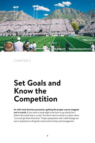 Chapter 3 Set Goals and Know the Competition
6
CHAPTER 3
Set Goals and
Know the
Competition
As with most business processes, getting the proper course mapped
out is crucial. If you want to jump right to the how-to, go ahead, but I
believe this initial step is a must. You don’t want to end up in a place where
“you can’t get there from here.” Proper preparation and a solid strategy are
just as important as doing the actual work of setup and management.
 