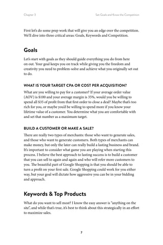 Chapter 3 Set Goals and Know the Competition
7
First let’s do some prep work that will give you an edge over the competition.
We’ll dive into three critical areas: Goals, Keywords and Competition.
Goals
Let’s start with goals as they should guide everything you do from here
on out. Your goal keeps you on track while giving you the freedom and
creativity you need to problem-solve and achieve what you originally set out
to do.
WHAT IS YOUR TARGET CPA OR COST PER ACQUISITION?
What are you willing to pay for a customer? If your average order value
(AOV) is $100 and your average margin is 35%, would you be willing to
spend all $35 of profit from that first order to close a deal? Maybe that’s too
rich for you, or maybe you’d be willing to spend more if you know your
lifetime value of a customer. You determine what you are comfortable with
and set that number as a maximum target.
BUILD A CUSTOMER OR MAKE A SALE?
There are really two types of merchants: those who want to generate sales,
and those who want to generate customers. Both types of merchants can
make money, but only the later can really build a lasting business and brand.
It’s important to consider what game you are playing when starting this
process. I believe the best approach to lasting success is to build a customer
that you can sell to again and again and who will refer more customers to
you. The beautiful part of Google Shopping is that you should be able to
turn a profit on your first sale. Google Shopping could work for you either
way, but your goal will dictate how aggressive you can be in your bidding
and approach.
Keywords  Top Products
What do you want to sell most? I know the easy answer is “anything on the
site”, and while that’s true, it’s best to think about this strategically in an effort
to maximize sales.
 